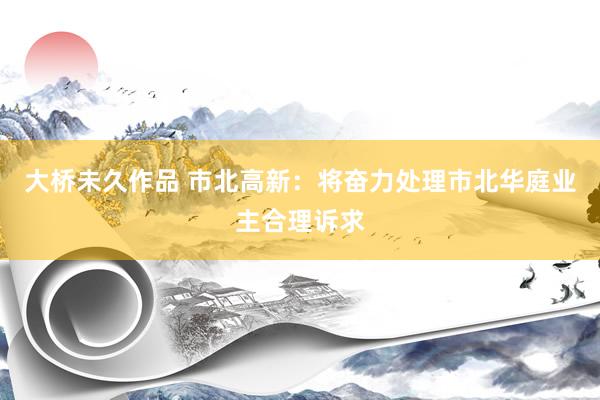大桥未久作品 市北高新：将奋力处理市北华庭业主合理诉求