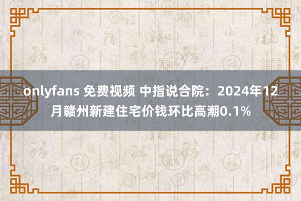 onlyfans 免费视频 中指说合院：2024年12月赣州新建住宅价钱环比高潮0.1%