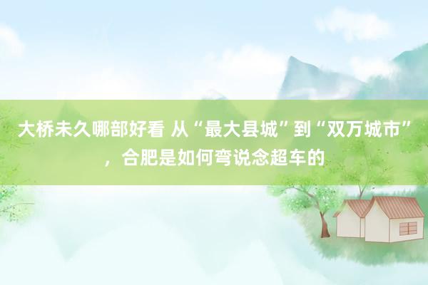 大桥未久哪部好看 从“最大县城”到“双万城市”，合肥是如何弯说念超车的