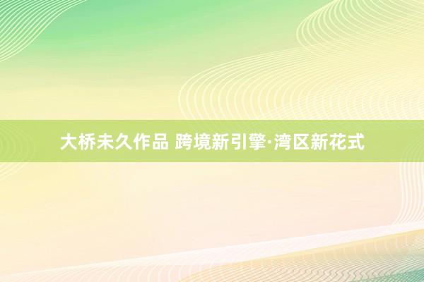 大桥未久作品 跨境新引擎·湾区新花式