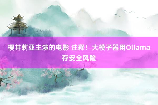 樱井莉亚主演的电影 注释！大模子器用Ollama存安全风险