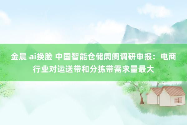 金晨 ai换脸 中国智能仓储阛阓调研申报：电商行业对运送带和分拣带需求量最大