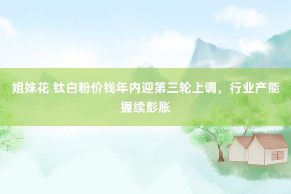 姐妹花 钛白粉价钱年内迎第三轮上调，行业产能握续彭胀