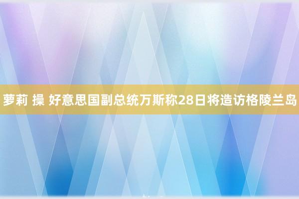 萝莉 操 好意思国副总统万斯称28日将造访格陵兰岛