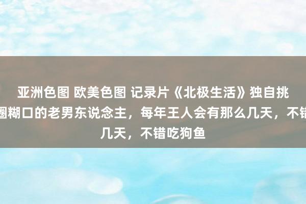 亚洲色图 欧美色图 记录片《北极生活》独自挑战北极圈糊口的老男东说念主，每年王人会有那么几天，不错吃狗鱼