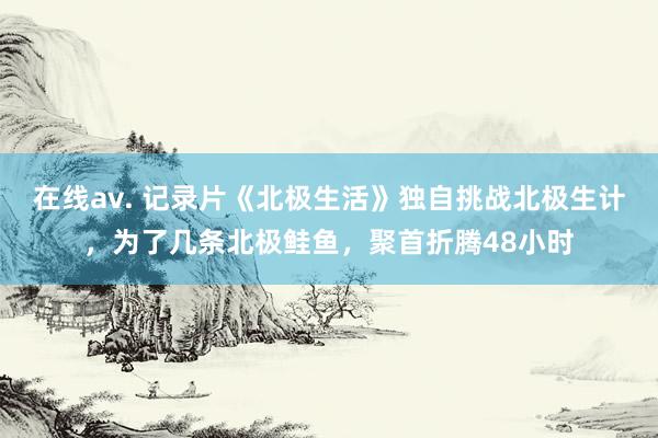 在线av. 记录片《北极生活》独自挑战北极生计，为了几条北极鲑鱼，聚首折腾48小时