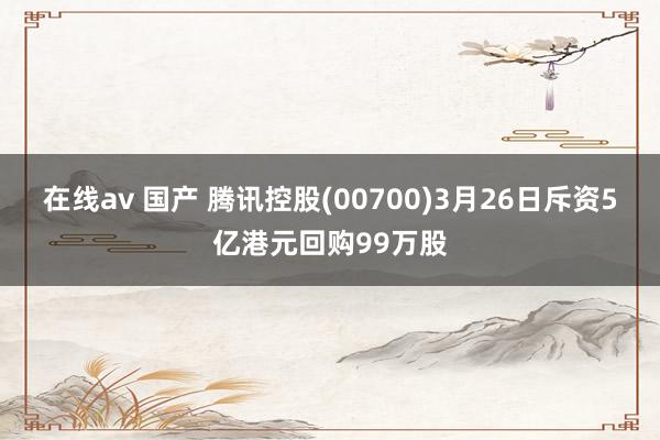 在线av 国产 腾讯控股(00700)3月26日斥资5亿港元回购99万股