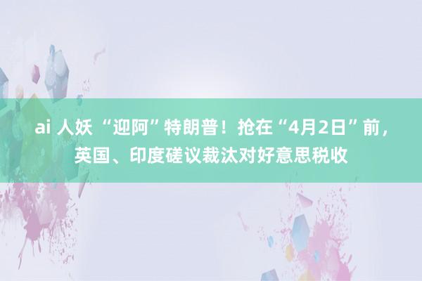 ai 人妖 “迎阿”特朗普！抢在“4月2日”前，英国、印度磋议裁汰对好意思税收