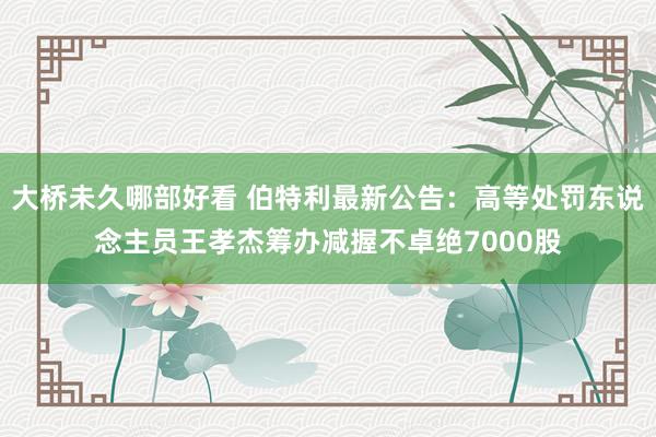 大桥未久哪部好看 伯特利最新公告：高等处罚东说念主员王孝杰筹办减握不卓绝7000股