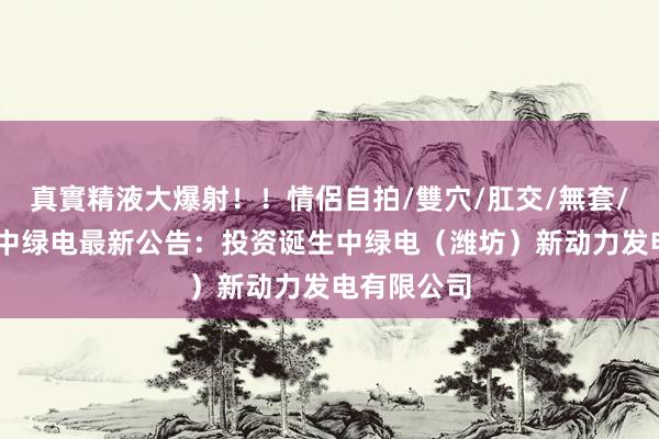 真實精液大爆射！！情侶自拍/雙穴/肛交/無套/大量噴精 中绿电最新公告：投资诞生中绿电（潍坊）新动力发电有限公司