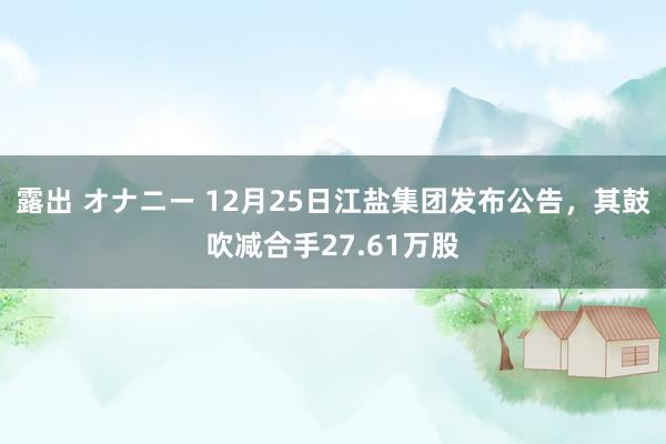 露出 オナニー 12月25日江盐集团发布公告，其鼓吹减合手27.61万股