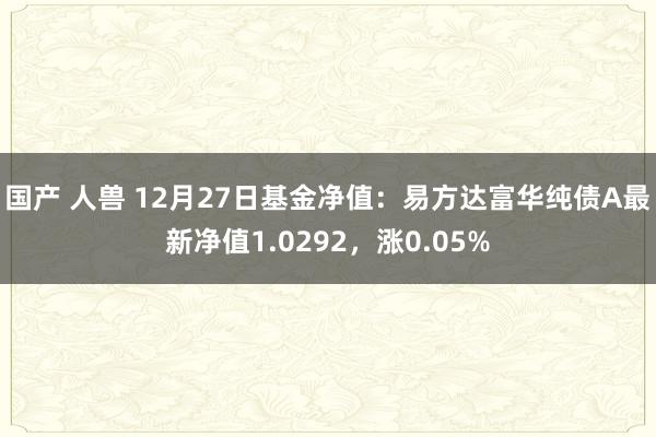 国产 人兽 12月27日基金净值：易方达富华纯债A最新净值1.0292，涨0.05%