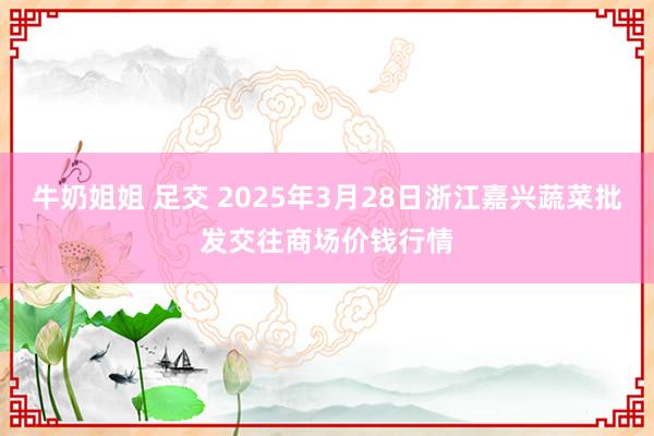 牛奶姐姐 足交 2025年3月28日浙江嘉兴蔬菜批发交往商场价钱行情