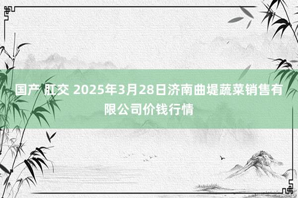 国产 肛交 2025年3月28日济南曲堤蔬菜销售有限公司价钱行情