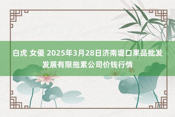 白虎 女優 2025年3月28日济南堤口果品批发发展有限拖累公司价钱行情