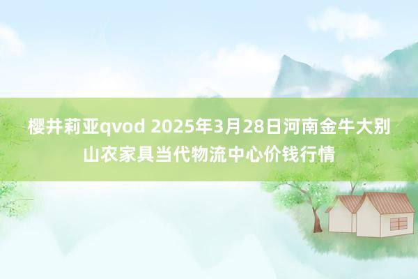 樱井莉亚qvod 2025年3月28日河南金牛大别山农家具当代物流中心价钱行情