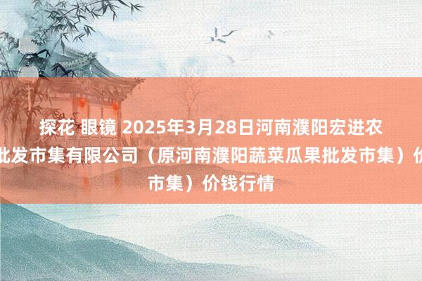 探花 眼镜 2025年3月28日河南濮阳宏进农副产物批发市集有限公司（原河南濮阳蔬菜瓜果批发市集）价钱行情