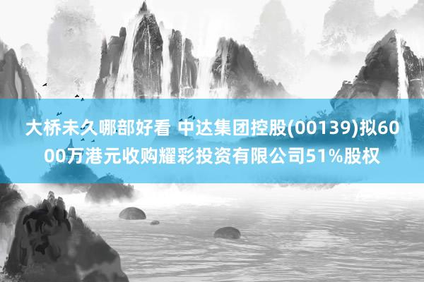 大桥未久哪部好看 中达集团控股(00139)拟6000万港元收购耀彩投资有限公司51%股权