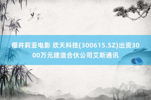 樱井莉亚电影 欣天科技(300615.SZ)出资3000万元建造合伙公司艾斯通讯