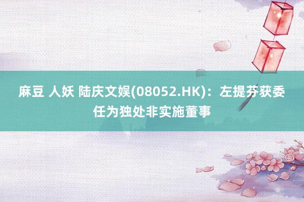 麻豆 人妖 陆庆文娱(08052.HK)：左提芬获委任为独处非实施董事