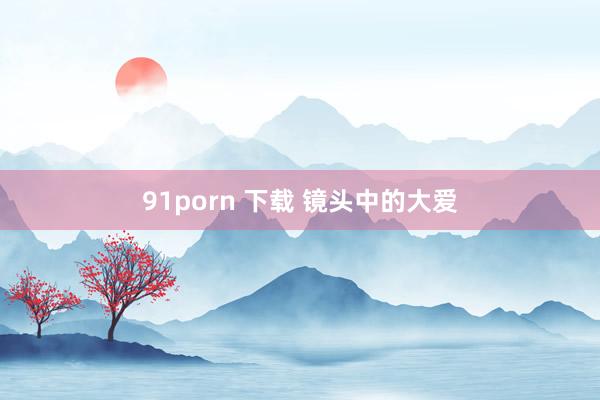 91porn 下载 镜头中的大爱