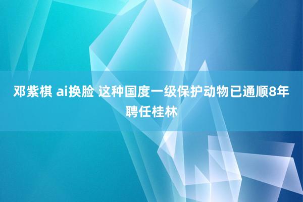 邓紫棋 ai换脸 这种国度一级保护动物已通顺8年聘任桂林