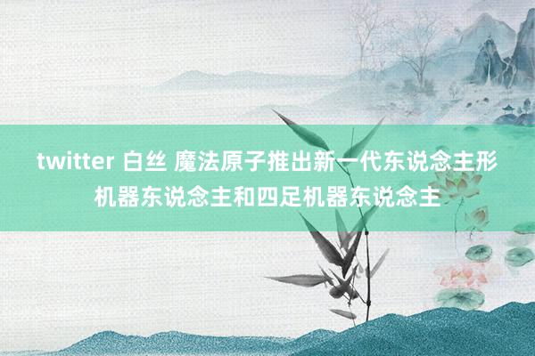 twitter 白丝 魔法原子推出新一代东说念主形机器东说念主和四足机器东说念主