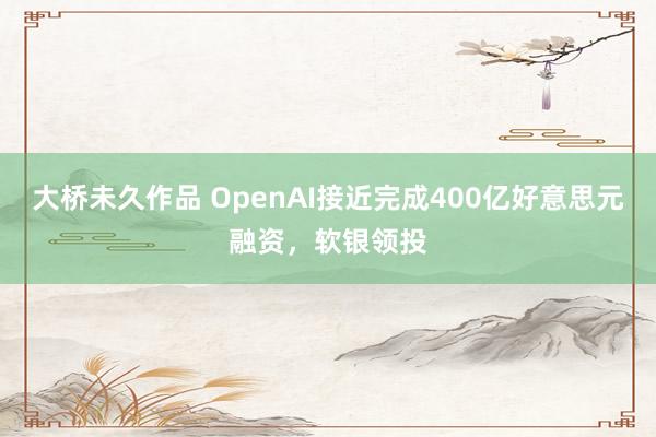 大桥未久作品 OpenAI接近完成400亿好意思元融资，软银领投