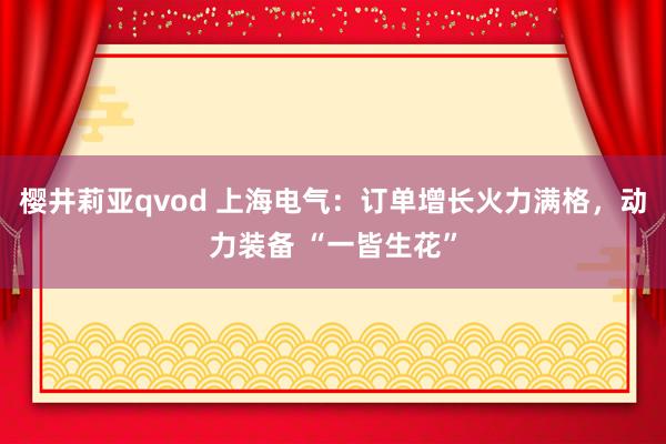 樱井莉亚qvod 上海电气：订单增长火力满格，动力装备 “一皆生花”