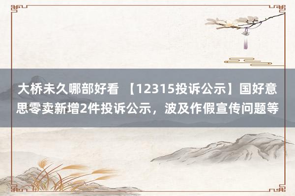 大桥未久哪部好看 【12315投诉公示】国好意思零卖新增2件投诉公示，波及作假宣传问题等