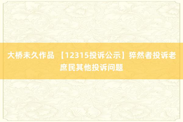 大桥未久作品 【12315投诉公示】猝然者投诉老庶民其他投诉问题