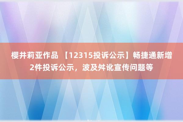 樱井莉亚作品 【12315投诉公示】畅捷通新增2件投诉公示，波及舛讹宣传问题等