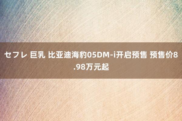 セフレ 巨乳 比亚迪海豹05DM-i开启预售 预售价8.98万元起