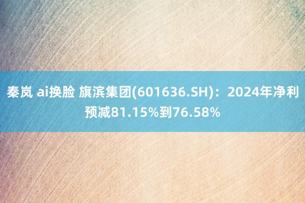 秦岚 ai换脸 旗滨集团(601636.SH)：2024年净利预减81.15%到76.58%