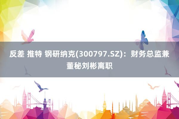 反差 推特 钢研纳克(300797.SZ)：财务总监兼董秘刘彬离职