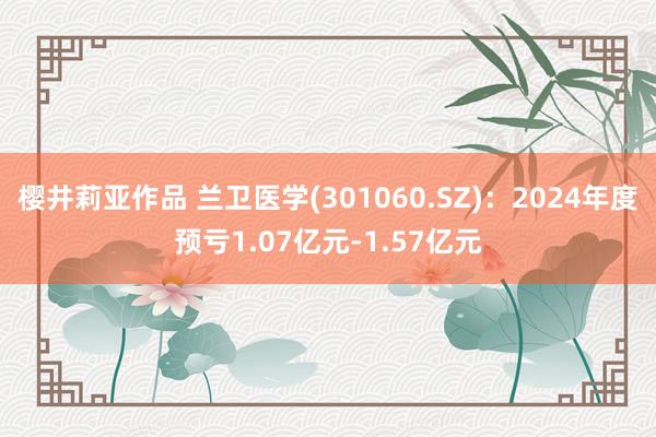 樱井莉亚作品 兰卫医学(301060.SZ)：2024年度预亏1.07亿元-1.57亿元