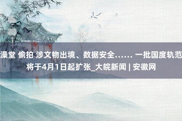 澡堂 偷拍 涉文物出境、数据安全…… 一批国度轨范将于4月1日起扩张_大皖新闻 | 安徽网