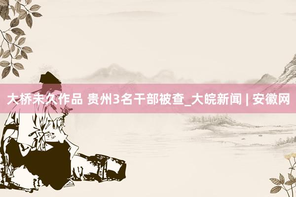 大桥未久作品 贵州3名干部被查_大皖新闻 | 安徽网