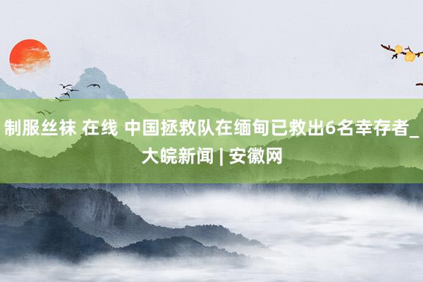 制服丝袜 在线 中国拯救队在缅甸已救出6名幸存者_大皖新闻 | 安徽网
