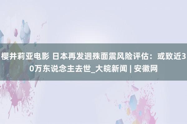 樱井莉亚电影 日本再发迥殊面震风险评估：或致近30万东说念主去世_大皖新闻 | 安徽网