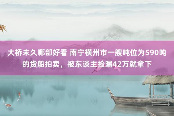 大桥未久哪部好看 南宁横州市一艘吨位为590吨的货船拍卖，被东谈主捡漏42万就拿下