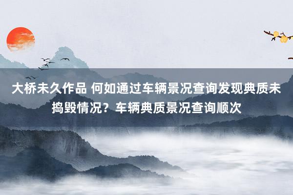 大桥未久作品 何如通过车辆景况查询发现典质未捣毁情况？车辆典质景况查询顺次