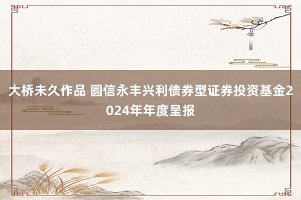 大桥未久作品 圆信永丰兴利债券型证券投资基金2024年年度呈报