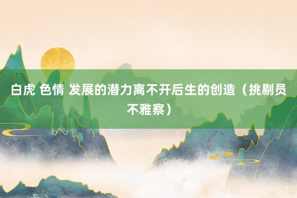 白虎 色情 发展的潜力离不开后生的创造（挑剔员不雅察）
