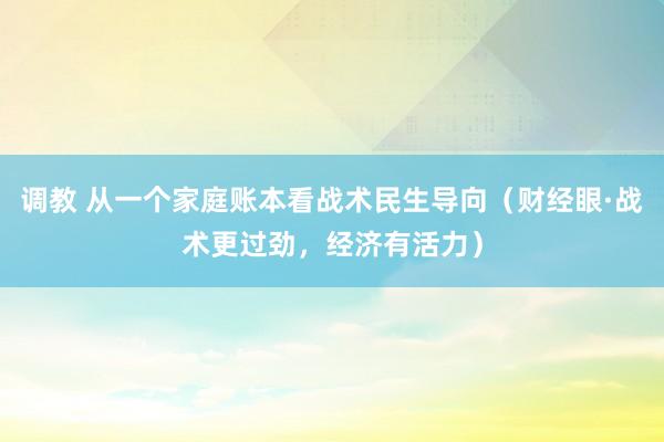 调教 从一个家庭账本看战术民生导向（财经眼·战术更过劲，经济有活力）