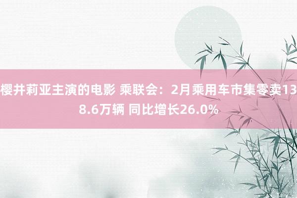 樱井莉亚主演的电影 乘联会：2月乘用车市集零卖138.6万辆 同比增长26.0%