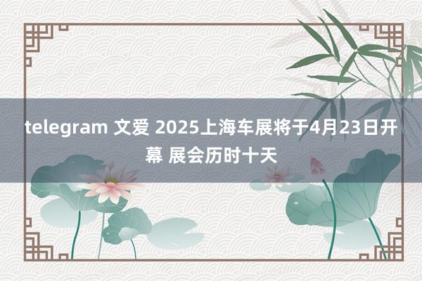 telegram 文爱 2025上海车展将于4月23日开幕 展会历时十天