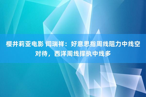 樱井莉亚电影 闫瑞祥：好意思指周线阻力中线空对待，西洋周线撑执中线多