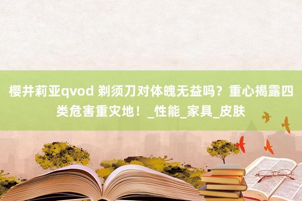 樱井莉亚qvod 剃须刀对体魄无益吗？重心揭露四类危害重灾地！_性能_家具_皮肤