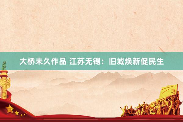 大桥未久作品 江苏无锡：旧城焕新促民生